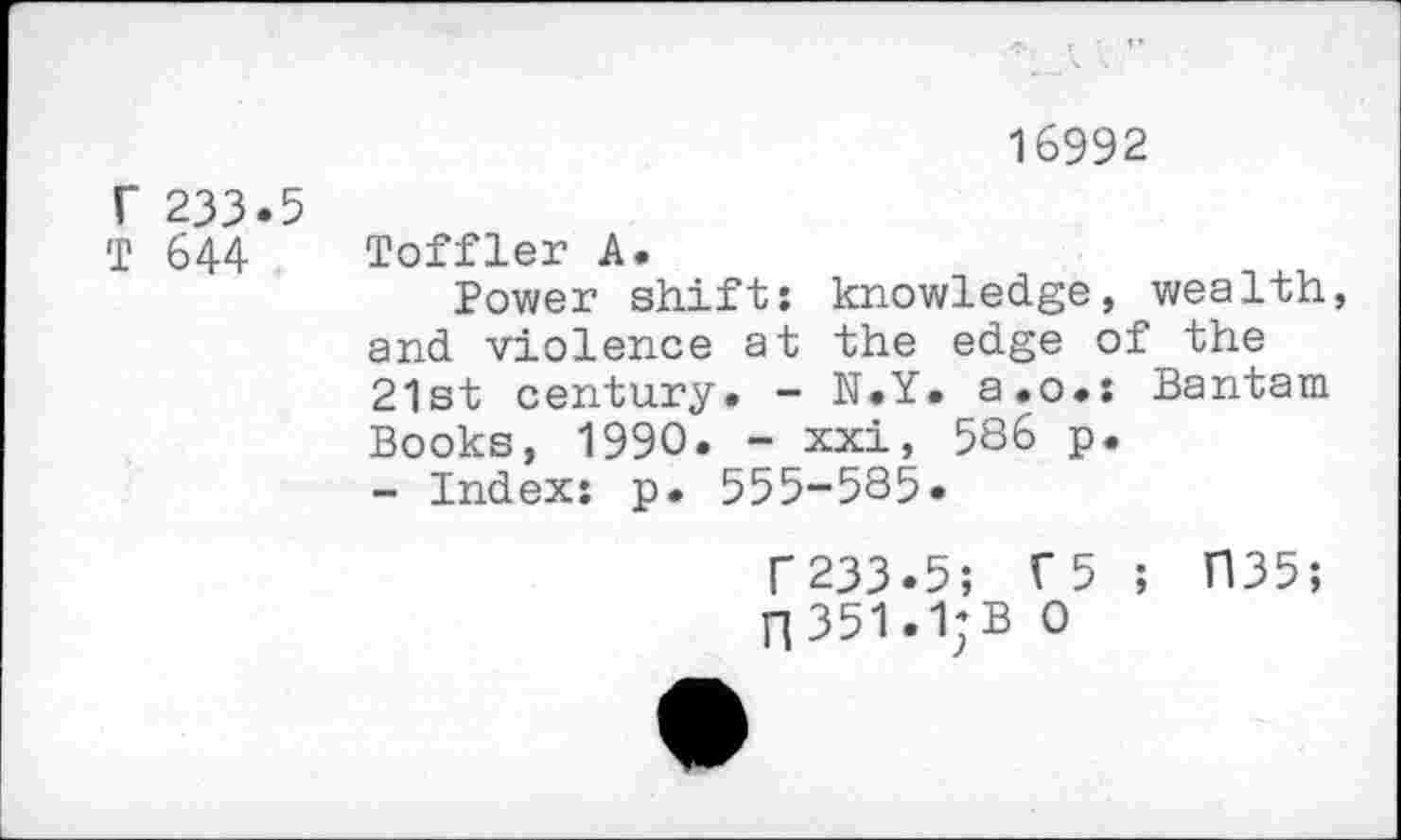 ﻿16992
r 233.5
T 644
Toffler A.
Power shift: knowledge, wealth, and violence at the edge of the 21st century. - N.Y. a.o.: Bantam Books, 1990. - xxi, 5S6 p.
- Index: p. 555-585.
233.5; T5 ; H35;
351.1;B